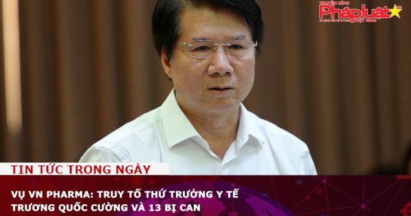 Vụ VN Pharma: Truy tố Thứ trưởng Y tế Trương Quốc Cường và 13 bị can
