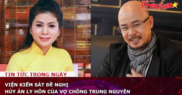 Chuỗi truyền thông Bảo vệ Quyền phụ nữ& Trẻ em: Viện kiểm sát đề nghị hủy án ly hôn của vợ chồng Trung Nguyên