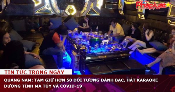 Quảng Nam: Tạm giữ hơn 50 đối tượng đánh bạc, hát karaoke dương tính ma túy và Covid-19