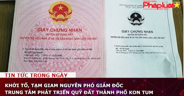 Khởi tố, tạm giam nguyên Phó Giám đốc Trung tâm phát triển quỹ đất thành phố Kon Tum