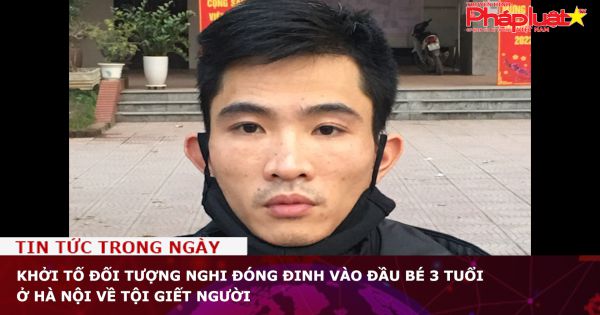 Chuỗi truyền thông Bảo vệ Quyền phụ nữ& Trẻ em: Khởi tố đối tượng nghi đóng đinh vào đầu bé 3 tuổi ở Hà Nội về tội giết người