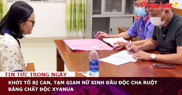 Khởi tố bị can, tạm giam nữ sinh đầu độc cha ruột bằng chất độc Xyanua
