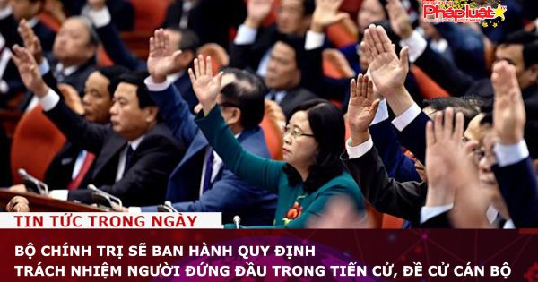 Bộ Chính trị sẽ ban hành quy định trách nhiệm người đứng đầu trong tiến cử, đề cử cán bộ