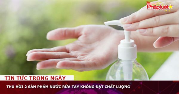 Thu hồi 2 sản phẩm nước rửa tay không đạt chất lượng