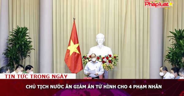 Chủ tịch nước ân giảm án tử hình cho 4 phạm nhân