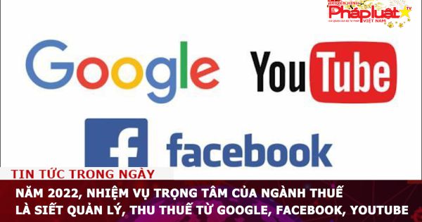 Năm 2022, nhiệm vụ trọng tâm của ngành thuế là siết quản lý, thu thuế từ Google, Facebook, Youtube