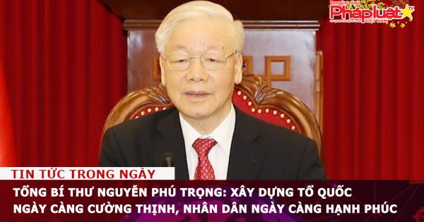 Tổng Bí thư Nguyễn Phú Trọng: Xây dựng Tổ quốc ngày càng cường thịnh, nhân dân ngày càng hạnh phúc