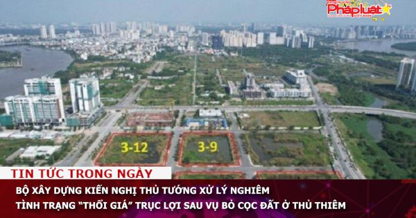 Bộ Xây dựng kiến nghị Thủ tướng xử lý nghiêm tình trạng “thổi giá” trục lợi sau vụ bỏ cọc đất ở Thủ Thiêm