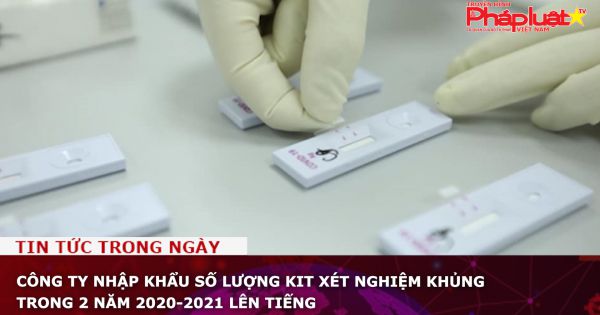 Công ty nhập khẩu số lượng kit xét nghiệm khủng trong 2 năm 2020-2021 lên tiếng