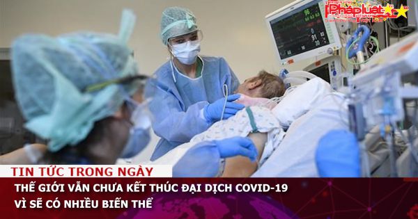 Thế giới vẫn chưa kết thúc đại dịch COVID-19 vì sẽ có nhiều biến thể