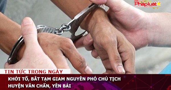 Khởi tố, bắt tạm giam nguyên Phó chủ tịch huyện Văn Chấn, Yên Bái