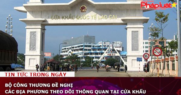 Bộ Công Thương đề nghị các địa phương theo dõi thông quan tại cửa khẩu