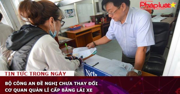 Bộ Công an đề nghị chưa thay đổi cơ quan quản lí cấp bằng lái xe