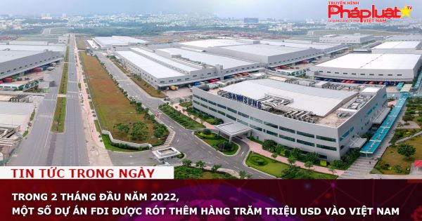 Trong 2 tháng đầu năm 2022, một số dự án FDI được rót thêm hàng trăm triệu USD vào Việt Nam