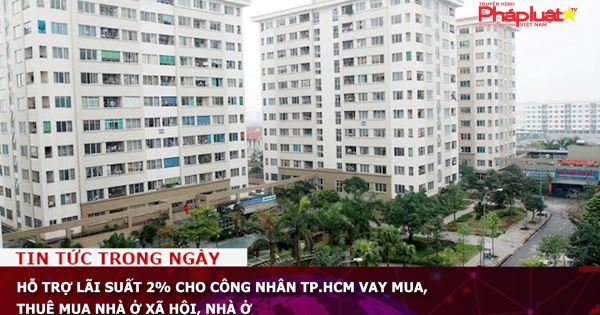 Hỗ trợ lãi suất 2% cho công nhân TP.HCM vay mua, thuê mua nhà ở xã hội, nhà ở