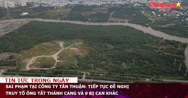 Sai phạm tại Công ty Tân Thuận: Tiếp tục đề nghị truy tố ông Tất Thành Cang và 9 bị can khác