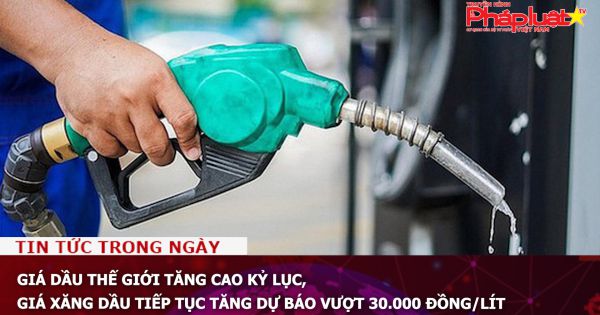 Giá dầu thế giới tăng cao kỷ lục, giá xăng dầu tiếp tục tăng dự báo vượt 30.000 đồng/lít