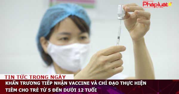 Khẩn trương tiếp nhận vaccine và chỉ đạo thực hiện tiêm cho trẻ từ 5 đến dưới 12 tuổi