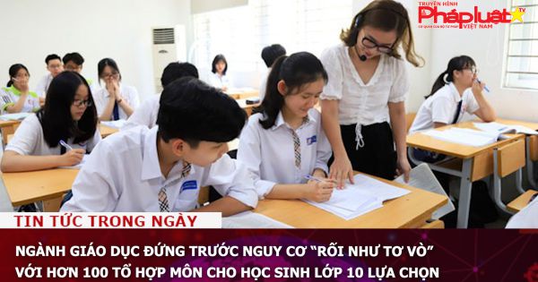 Ngành giáo dục đứng trước nguy cơ “rối như tơ vò” với hơn 100 tổ hợp môn cho học sinh lớp 10 lựa chọn