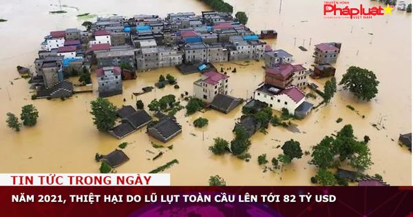 Năm 2021, thiệt hại do lũ lụt toàn cầu lên tới 82 tỷ USD