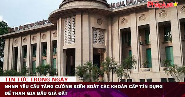 NHNN yêu cầu tăng cường kiểm soát các khoản cấp tín dụng để tham gia đấu giá đất