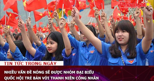 Nhiều vấn đề nóng sẽ được nhóm đại biểu Quốc hội trẻ bàn với thanh niên công nhân