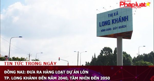 Đồng Nai: Đưa ra hàng loạt dự án lớn TP. Long Khánh đến năm 2040, tầm nhìn đến 2050