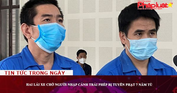 Hai lái xe chở người nhập cảnh trái phép bị tuyên phạt 7 năm tù