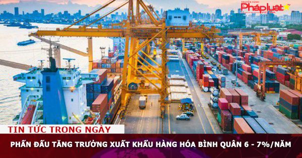 Phấn đấu tăng trưởng xuất khẩu hàng hóa bình quân 6 - 7%/năm