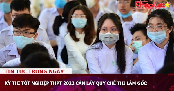 Kỳ thi tốt nghiệp THPT 2022 cần lấy quy chế thi làm gốc
