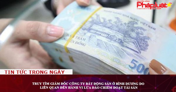 Truy tìm giám đốc công ty bất động sản ở Bình Dương do liên quan đến hành vi lừa đảo chiếm đoạt tài sản