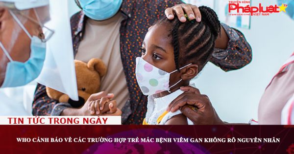 WHO cảnh báo về các trường hợp trẻ mắc bệnh viêm gan không rõ nguyên nhân