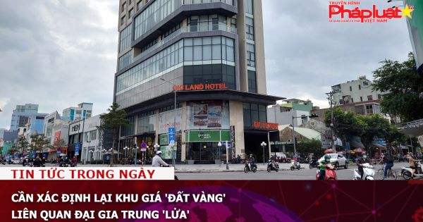 Cần xác định lại khu giá 'đất vàng' liên quan đại gia Trung 'lửa'