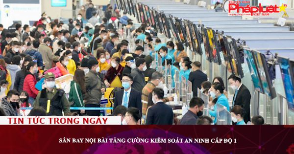 Sân bay Nội Bài tăng cường kiểm soát an ninh cấp độ 1
