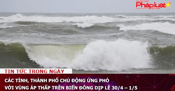Các tỉnh, thành phố chủ động ứng phó với vùng áp thấp trên Biển Đông dịp lễ 30/4 – 1/5