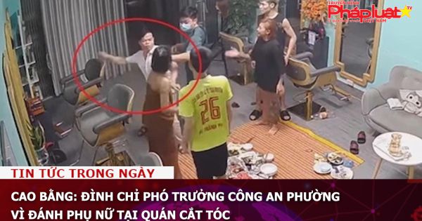 Cao Bằng: Đình chỉ Phó trưởng Công an phường vì đánh phụ nữ tại quán cắt tóc