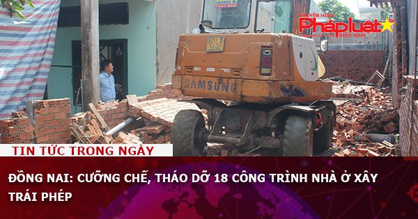 Đồng Nai: ​Cưỡng chế, tháo dỡ 18 công trình nhà ở xây trái phép
