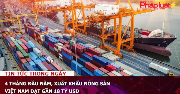 4 tháng đầu năm, xuất khẩu nông sản Việt Nam đạt gần 18 tỷ USD