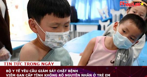 Bộ Y tế yêu cầu giám sát chặt bệnh viêm gan cấp tính không rõ nguyên nhân ở trẻ em