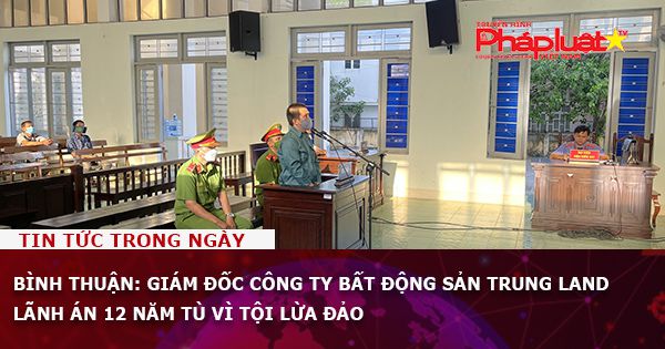 Bình Thuận: Giám đốc Công ty bất động sản Trung Land lãnh án 12 năm tù vì tội lừa đảo