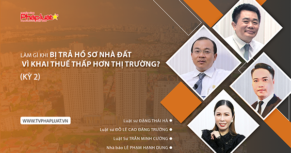 Toạ Đàm Pháp Luật: Làm gì khi bị trả hồ sơ nhà đất vì khai thuế thấp hơn thị trường? ( Kỳ 2 )