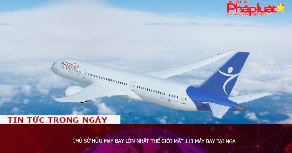 Chủ sở hữu máy bay lớn nhất thế giới mất 113 máy bay tại Nga
