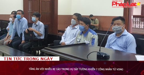 Tăng án với nhiều bị cáo trong vụ sập tường, khiến 7 công nhân tử vong
