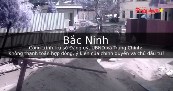 Công trình trụ sở Đảng uỷ, UBND xã Trung Chính: Không thanh toán hợp đồng, ý kiến của chính quyền và chủ đầu tư?