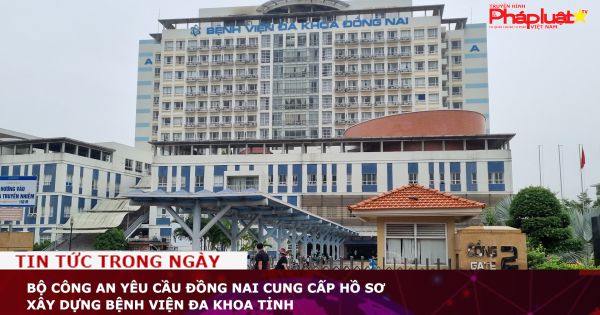 Bộ Công an yêu cầu Đồng Nai cung cấp hồ sơ xây dựng Bệnh viện Đa khoa tỉnh