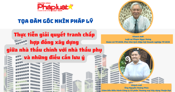 TỌA ĐÀM GÓC NHÌN PHÁP LÝ: Thực tiễn trong tranh chấp hợp đồng xây dựng giữa nhà thầu chính và nhà thầu phụ