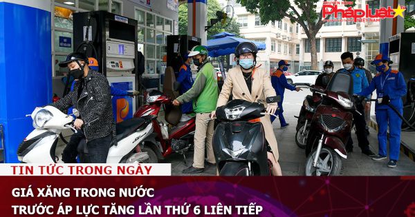 Giá xăng trong nước trước áp lực tăng lần thứ 6 liên tiếp