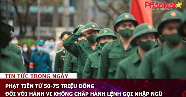 Phạt tiền từ 50-75 triệu đồng đối với hành vi không chấp hành lệnh gọi nhập ngũ