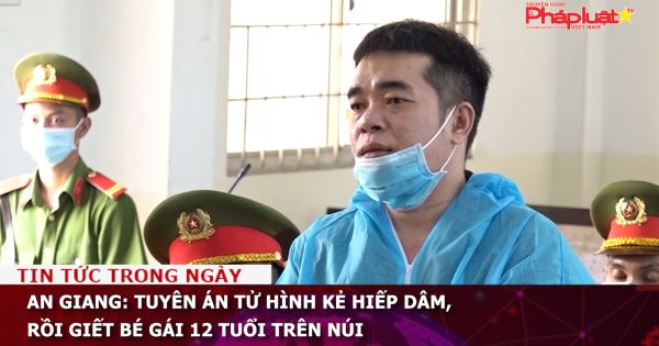 An Giang: Tuyên án tử hình kẻ hiếp dâm, rồi giết bé gái 12 tuổi trên núi