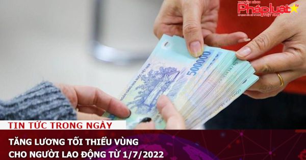 Tăng lương tối thiểu vùng cho người lao động từ 1/7/2022